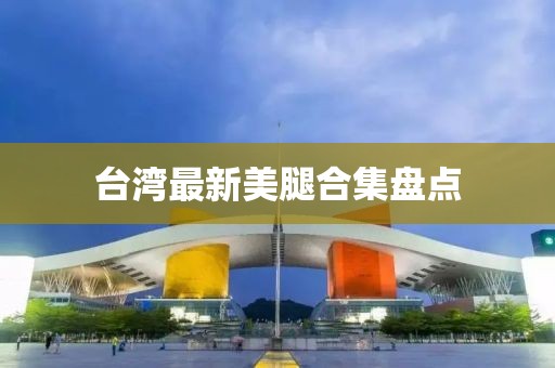 台湾最新美腿合集盘点