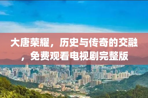 大唐荣耀，历史与传奇的交融，免费观看电视剧完整版