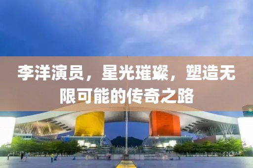 李洋演员，星光璀璨，塑造无限可能的传奇之路
