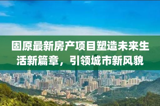 固原最新房产项目塑造未来生活新篇章，引领城市新风貌