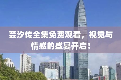 芸汐传全集免费观看，视觉与情感的盛宴开启！