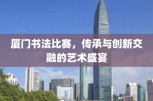 厦门书法比赛，传承与创新交融的艺术盛宴