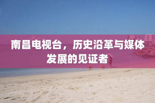 南昌电视台，历史沿革与媒体发展的见证者