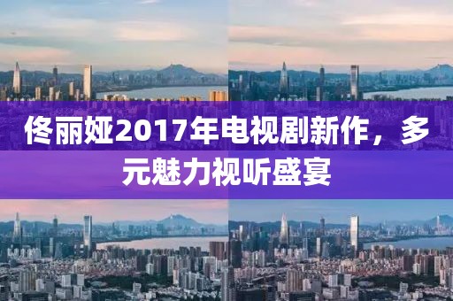 佟丽娅2017年电视剧新作，多元魅力视听盛宴