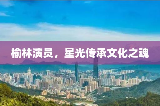 榆林演员，星光传承文化之魂