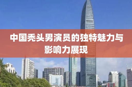 中国秃头男演员的独特魅力与影响力展现