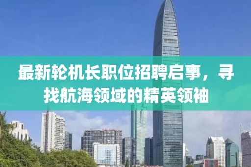 最新轮机长职位招聘启事，寻找航海领域的精英领袖