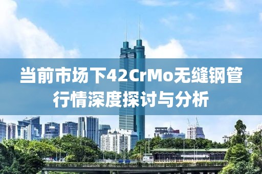当前市场下42CrMo无缝钢管行情深度探讨与分析