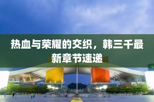 热血与荣耀的交织，韩三千最新章节速递