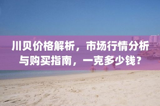 川贝价格解析，市场行情分析与购买指南，一克多少钱？