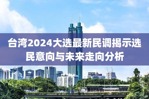 台湾2024大选最新民调揭示选民意向与未来走向分析