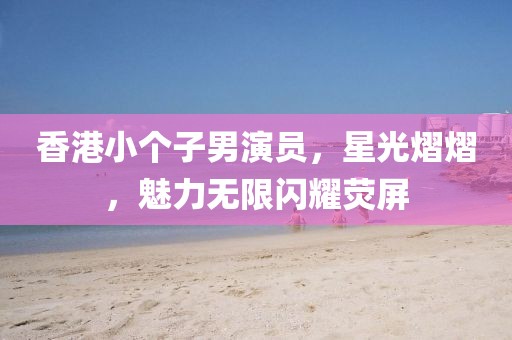 香港小个子男演员，星光熠熠，魅力无限闪耀荧屏