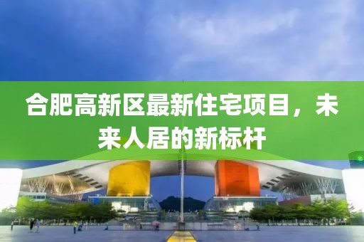合肥高新区最新住宅项目，未来人居的新标杆