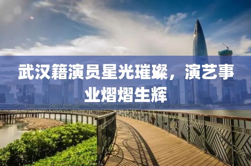 武汉籍演员星光璀璨，演艺事业熠熠生辉
