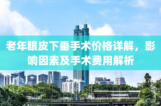 老年眼皮下垂手术价格详解，影响因素及手术费用解析