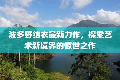 波多野结衣最新力作，探索艺术新境界的惊世之作