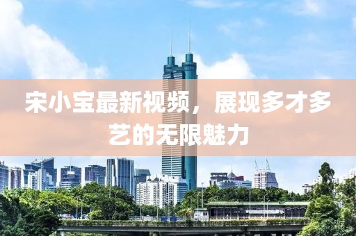 宋小宝最新视频，展现多才多艺的无限魅力