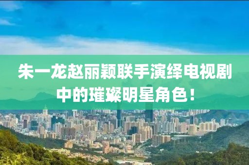 朱一龙赵丽颖联手演绎电视剧中的璀璨明星角色！