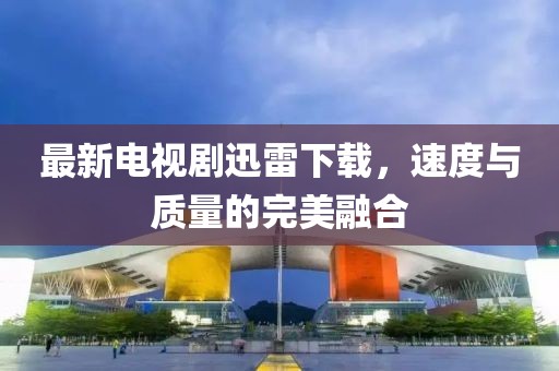 最新电视剧迅雷下载，速度与质量的完美融合