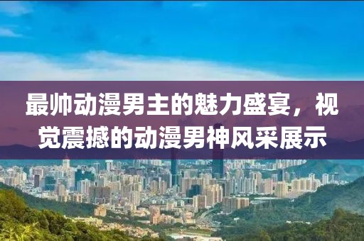 最帅动漫男主的魅力盛宴，视觉震撼的动漫男神风采展示