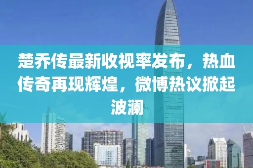 楚乔传最新收视率发布，热血传奇再现辉煌，微博热议掀起波澜