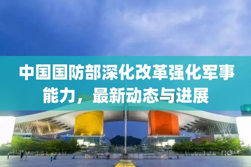 中国国防部深化改革强化军事能力，最新动态与进展