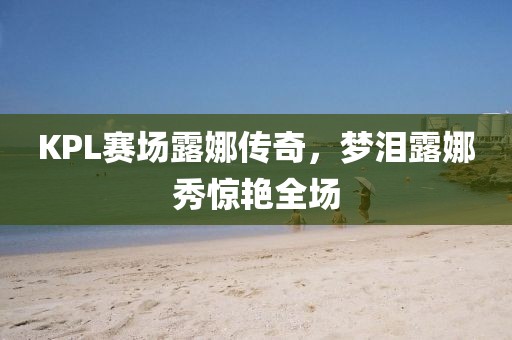 KPL赛场露娜传奇，梦泪露娜秀惊艳全场