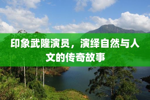 印象武隆演员，演绎自然与人文的传奇故事