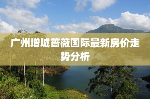 广州增城蔷薇国际最新房价走势分析