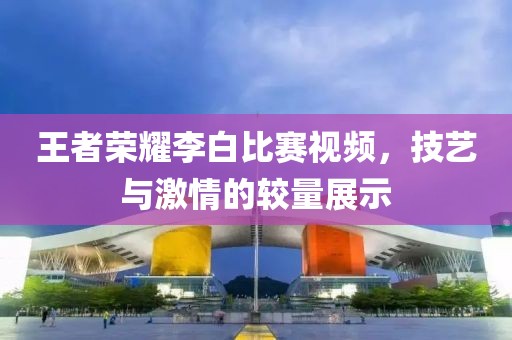 王者荣耀李白比赛视频，技艺与激情的较量展示