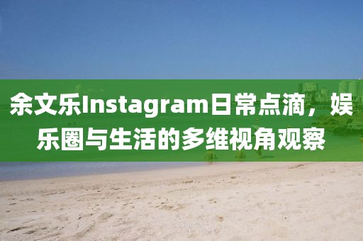 余文乐Instagram日常点滴，娱乐圈与生活的多维视角观察
