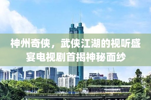 神州奇侠，武侠江湖的视听盛宴电视剧首揭神秘面纱
