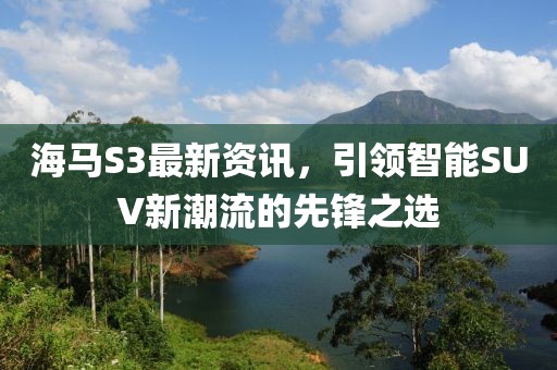 海马S3最新资讯，引领智能SUV新潮流的先锋之选