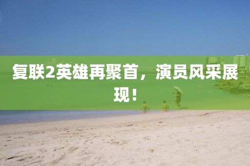 复联2英雄再聚首，演员风采展现！