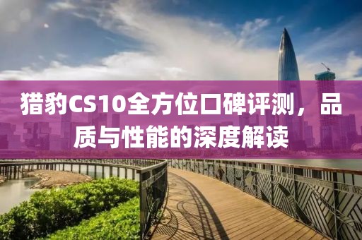 猎豹CS10全方位口碑评测，品质与性能的深度解读