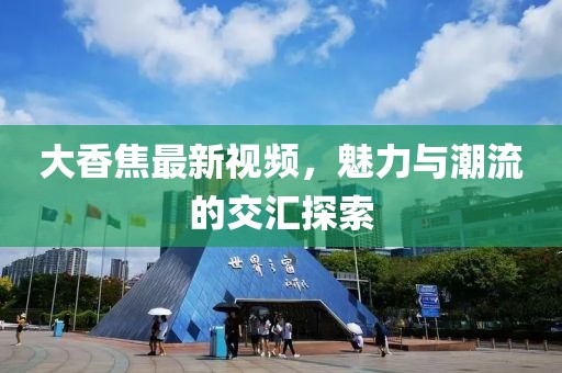大香焦最新视频，魅力与潮流的交汇探索