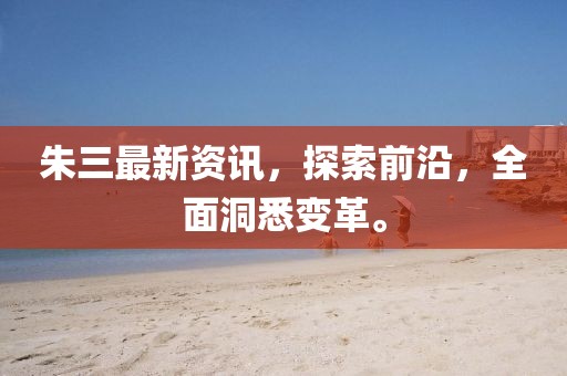 朱三最新资讯，探索前沿，全面洞悉变革。