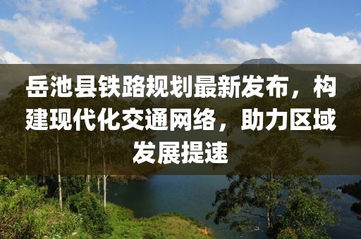 岳池县铁路规划最新发布，构建现代化交通网络，助力区域发展提速