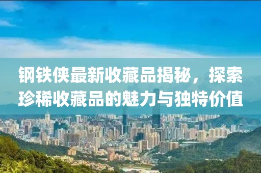 钢铁侠最新收藏品揭秘，探索珍稀收藏品的魅力与独特价值