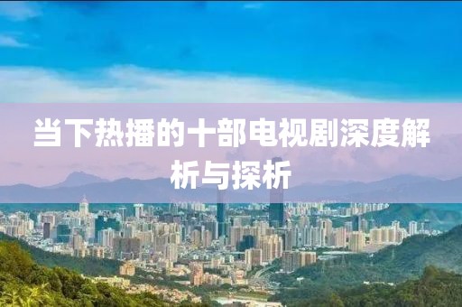 当下热播的十部电视剧深度解析与探析