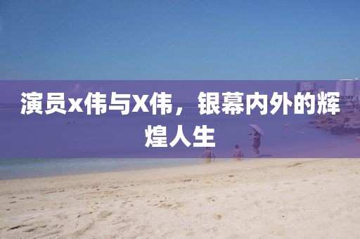 演员x伟与X伟，银幕内外的辉煌人生