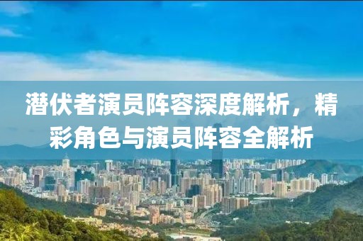 潜伏者演员阵容深度解析，精彩角色与演员阵容全解析