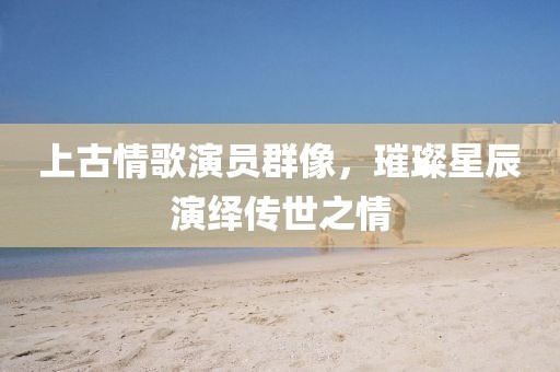 上古情歌演员群像，璀璨星辰演绎传世之情