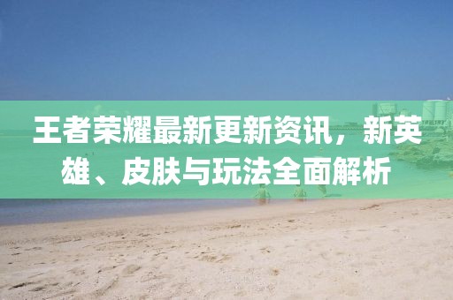 王者荣耀最新更新资讯，新英雄、皮肤与玩法全面解析