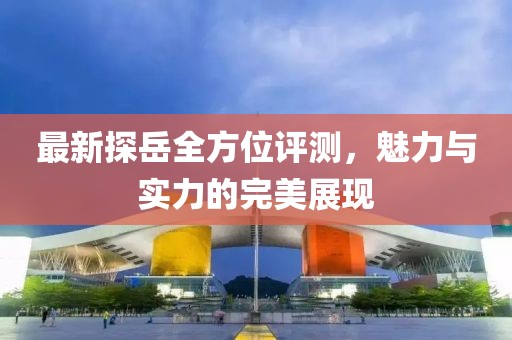 最新探岳全方位评测，魅力与实力的完美展现