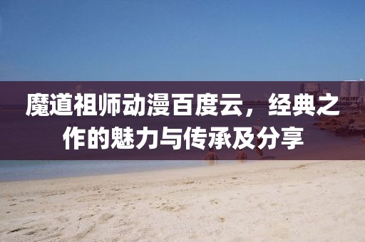 魔道祖师动漫百度云，经典之作的魅力与传承及分享
