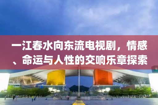 一江春水向东流电视剧，情感、命运与人性的交响乐章探索
