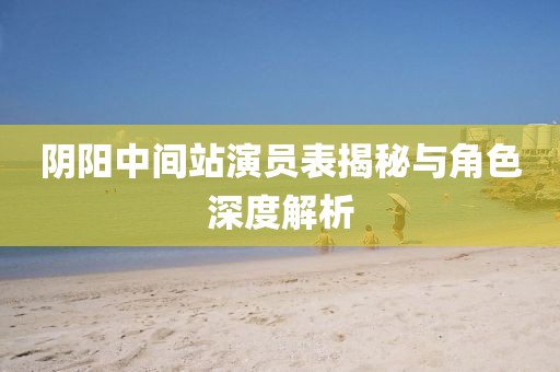 阴阳中间站演员表揭秘与角色深度解析