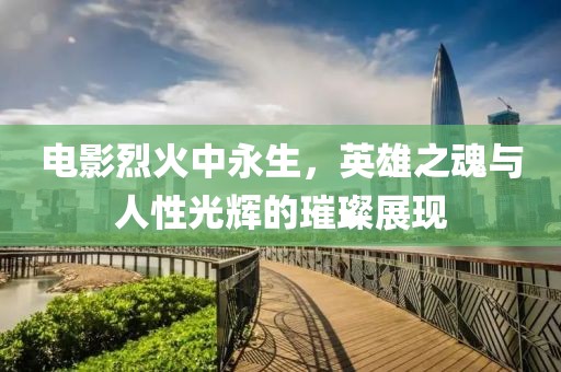 电影烈火中永生，英雄之魂与人性光辉的璀璨展现