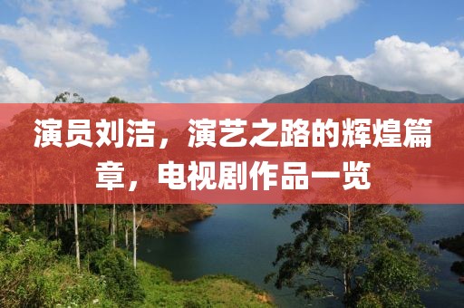 演员刘洁，演艺之路的辉煌篇章，电视剧作品一览